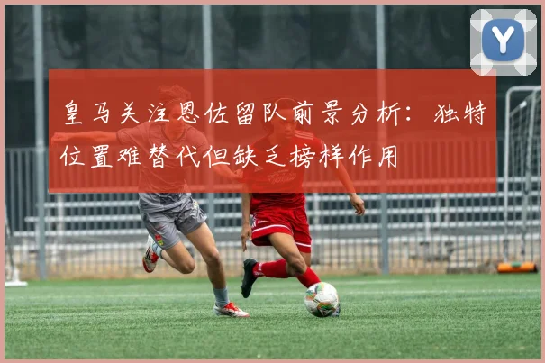 皇马关注恩佐留队前景分析：独特位置难替代但缺乏榜样作用
