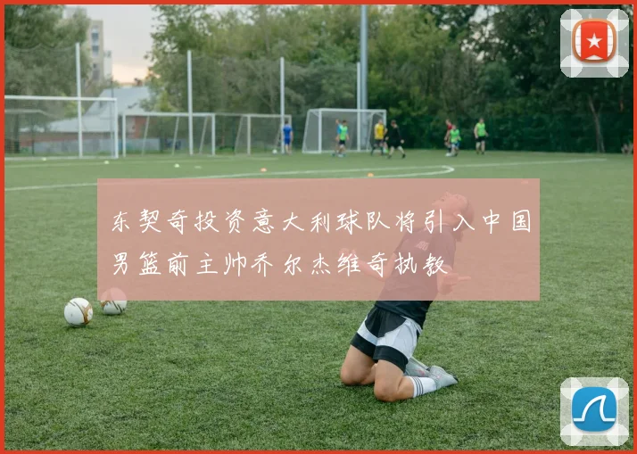 东契奇投资意大利球队将引入中国男篮前主帅乔尔杰维奇执教