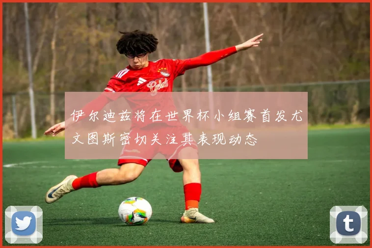 伊尔迪兹将在世界杯小组赛首发尤文图斯密切关注其表现动态