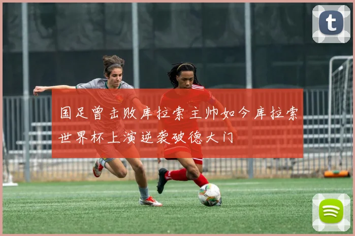 国足曾击败库拉索主帅如今库拉索世界杯上演逆袭破德大门