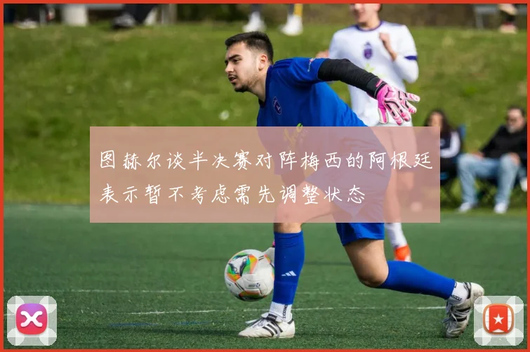 图赫尔谈半决赛对阵梅西的阿根廷表示暂不考虑需先调整状态