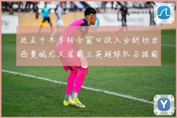 近五个冬季转会窗口投入分析切尔西曼城尤文居前三英超球队占据前十五名中的七席