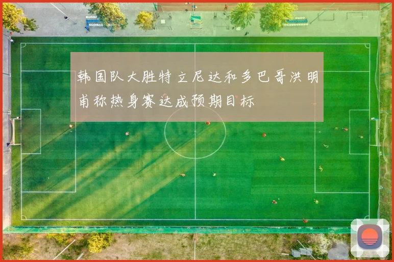 韩国队大胜特立尼达和多巴哥洪明甫称热身赛达成预期目标