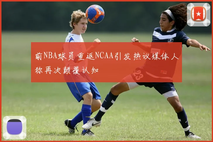前NBA球员重返NCAA引发热议媒体人称再次颠覆认知