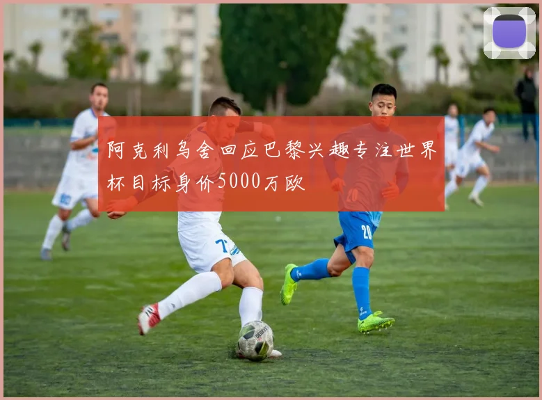 阿克利乌舍回应巴黎兴趣专注世界杯目标身价5000万欧