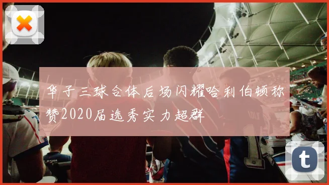 华子三球合体后场闪耀哈利伯顿称赞2020届选秀实力超群