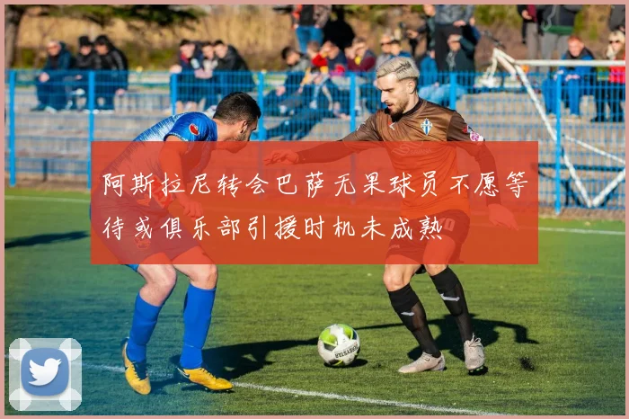 阿斯拉尼转会巴萨无果球员不愿等待或俱乐部引援时机未成熟