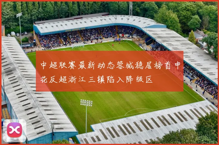 中超联赛最新动态蓉城稳居榜首申花反超浙江三镇陷入降级区