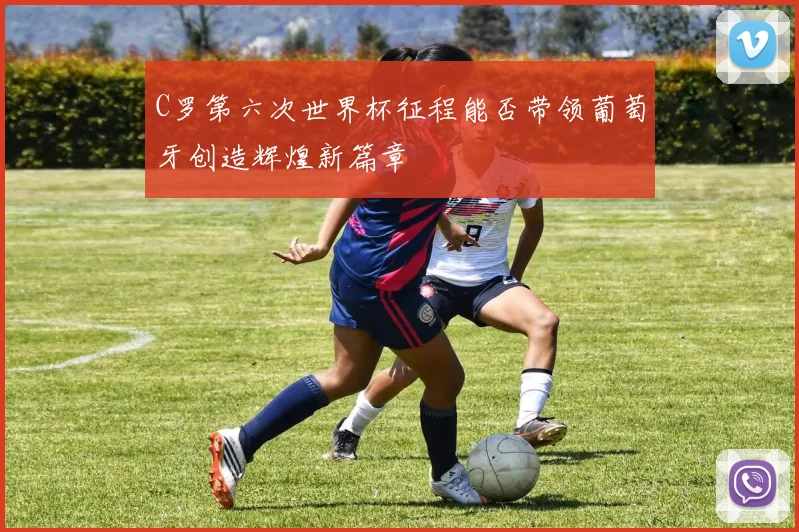 C罗第六次世界杯征程能否带领葡萄牙创造辉煌新篇章