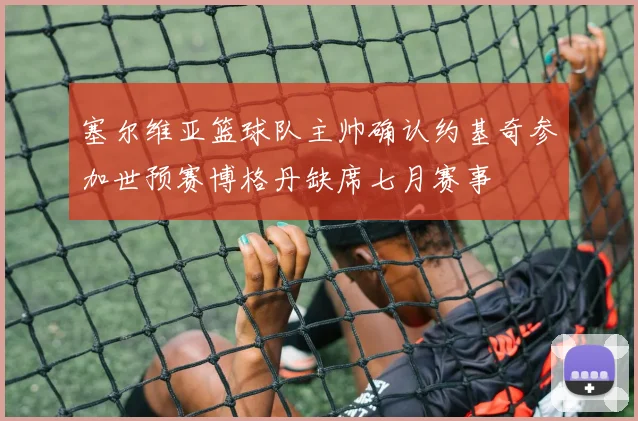 塞尔维亚篮球队主帅确认约基奇参加世预赛博格丹缺席七月赛事