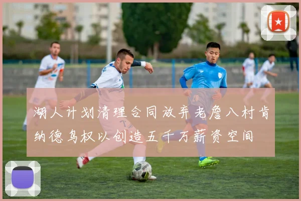 湖人计划清理合同放弃老詹八村肯纳德鸟权以创造五千万薪资空间