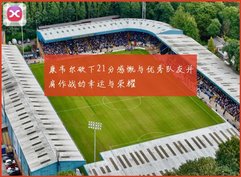 康韦尔砍下21分感慨与优秀队友并肩作战的幸运与荣耀