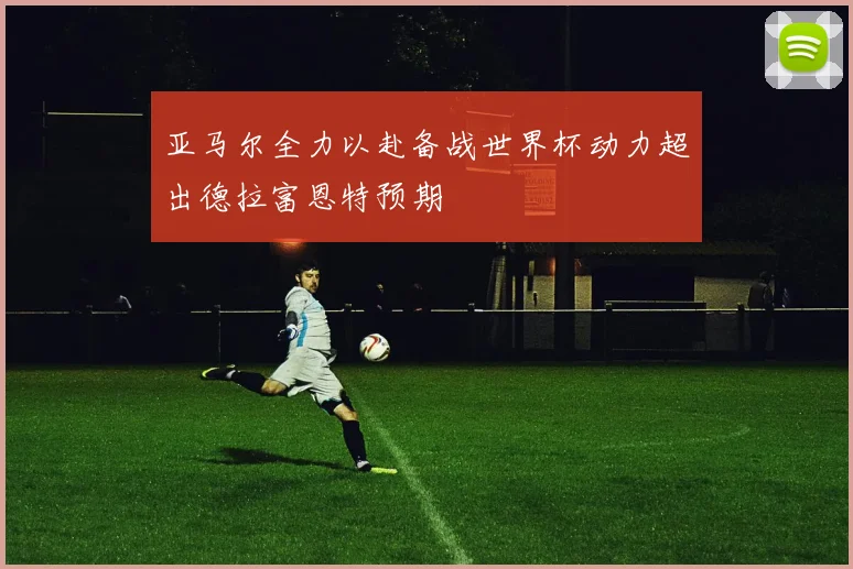 亚马尔全力以赴备战世界杯动力超出德拉富恩特预期