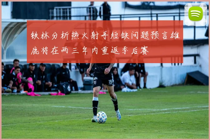 铁林分析热火射手短缺问题预言雄鹿将在两三年内重返季后赛