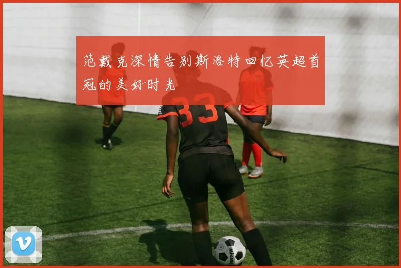范戴克深情告别斯洛特回忆英超首冠的美好时光