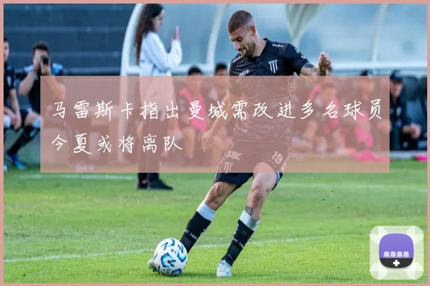 马雷斯卡指出曼城需改进多名球员今夏或将离队