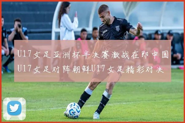 U17女足亚洲杯半决赛激战在即中国U17女足对阵朝鲜U17女足精彩对决即将开启